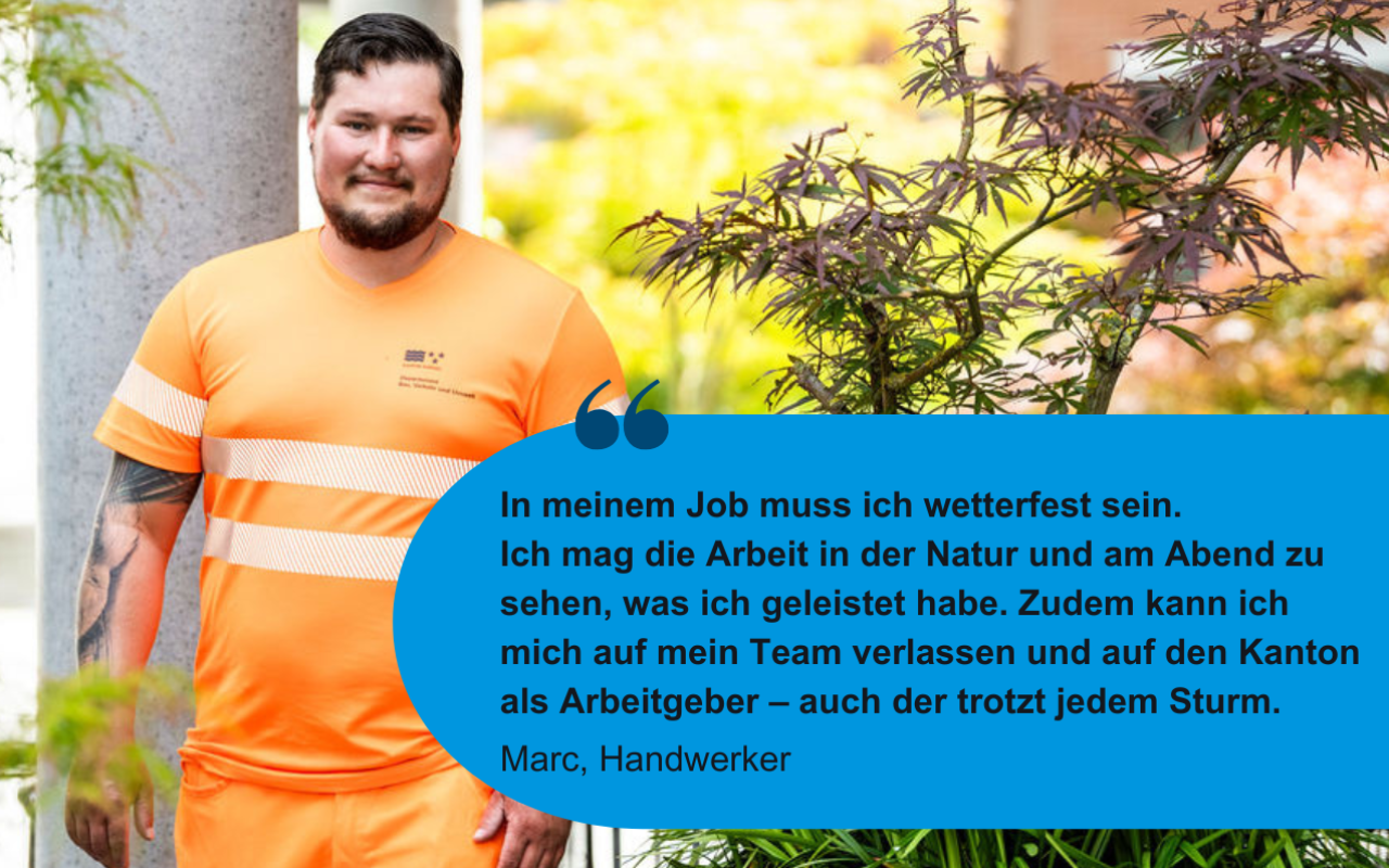 In meinem Job muss ich wetterfest sein.  Ich mag die Arbeit in der Natur und am Abend zu sehen, was ich geleistet habe. Zudem kann ich mich auf mein Team verlassen und auf den Kanton als Arbeitgeber – auch der trotzt jedem Sturm. Marc, Handwerker 